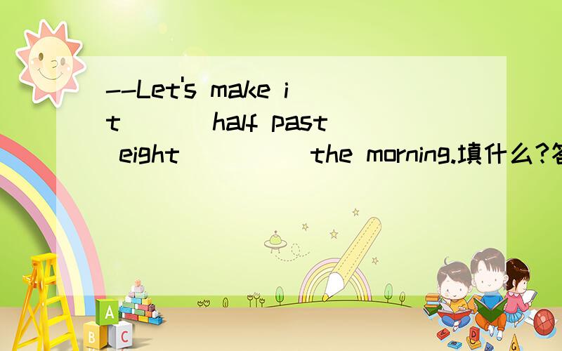 --Let's make it ___half past eight_____the morning.填什么?答案给了“/；on”我怎么觉得是“at；on”make it作 定时间 用不是接at吗?题目错了应是--Let's make it ___half past eight_____the morning of June 21st