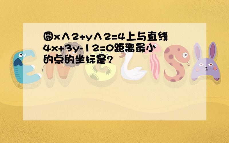 圆x∧2+y∧2=4上与直线4x+3y-12=0距离最小的点的坐标是?