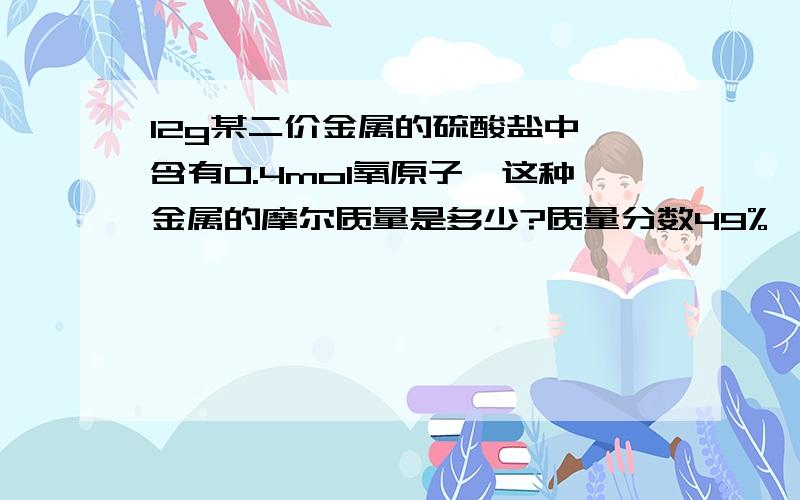 12g某二价金属的硫酸盐中,含有0.4mol氧原子,这种金属的摩尔质量是多少?质量分数49%,密度为1.8g/ml的硫酸溶液,其物质的量浓度是多少?要公式、带数及答案,