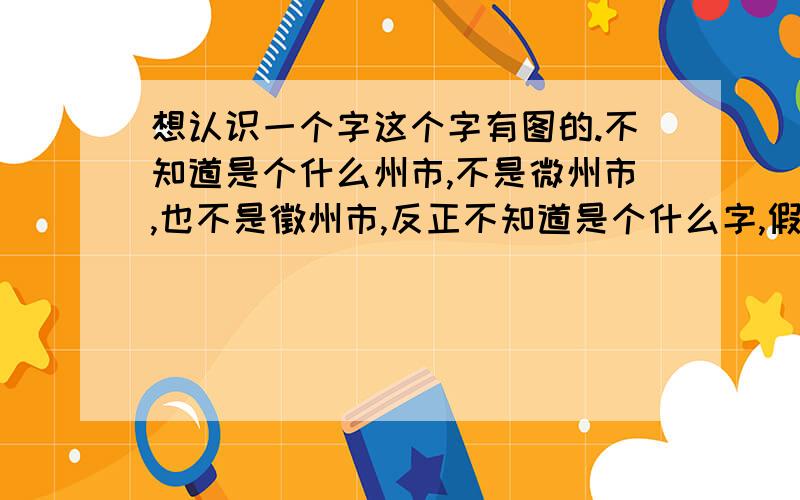 想认识一个字这个字有图的.不知道是个什么州市,不是微州市,也不是徵州市,反正不知道是个什么字,假如是微州市或徵州市的话怎么在网上找不到这么个市