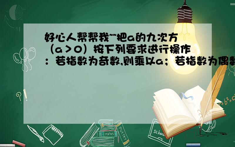 好心人帮帮我~~把a的九次方（a＞0）按下列要求进行操作：若指数为奇数,则乘以a；若指数为偶数,则把它的指数除以2,如此继续下去,则第几次操作时a的指数为4?第十次操作时a的指数是多少?你