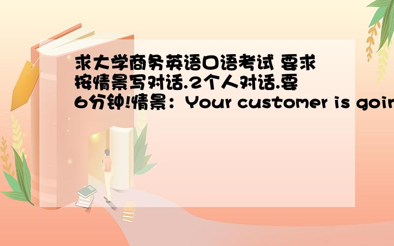 求大学商务英语口语考试 要求按情景写对话.2个人对话.要6分钟!情景：Your customer is going to leave China to USA.You have lunch together with him\her,send him\her to the Baiyun Airport and say goodbye to him\her.