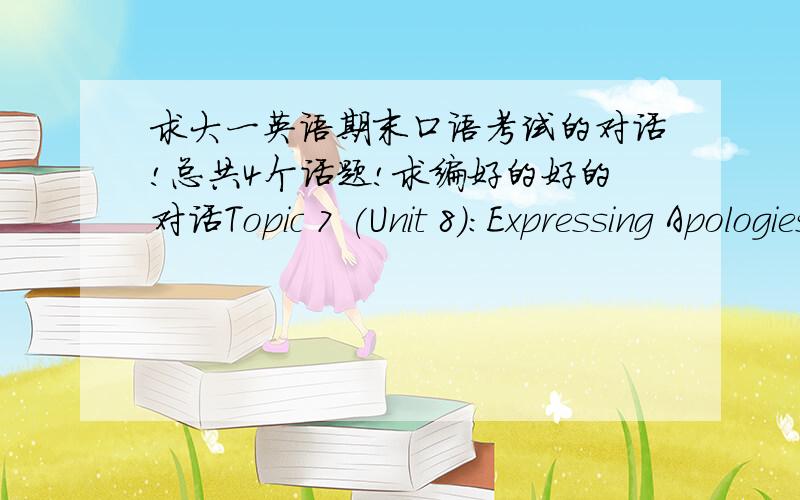 求大一英语期末口语考试的对话!总共4个话题!求编好的好的对话Topic 7 (Unit 8):Expressing ApologiesYou take a part-time job at a complaint center in a supermarket,and one day you’re tackling a complaint from a customer.Topic 8