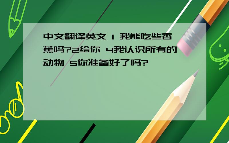 中文翻译英文 1 我能吃些香蕉吗?2给你 4我认识所有的动物 5你准备好了吗?