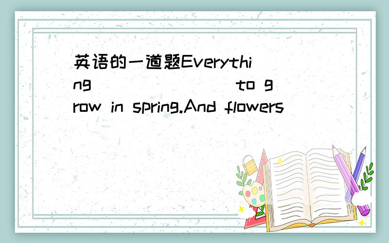 英语的一道题Everything________to grow in spring.And flowers ______to come out.(start,begins)选词填老大们,*^-^*