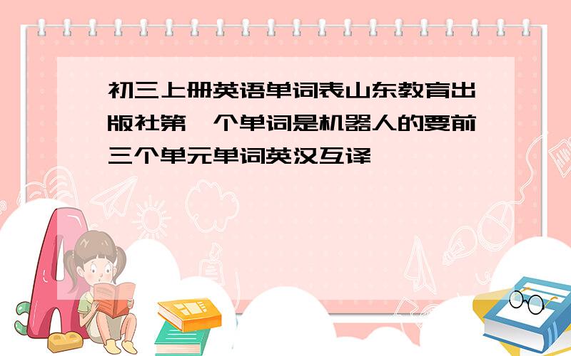 初三上册英语单词表山东教育出版社第一个单词是机器人的要前三个单元单词英汉互译