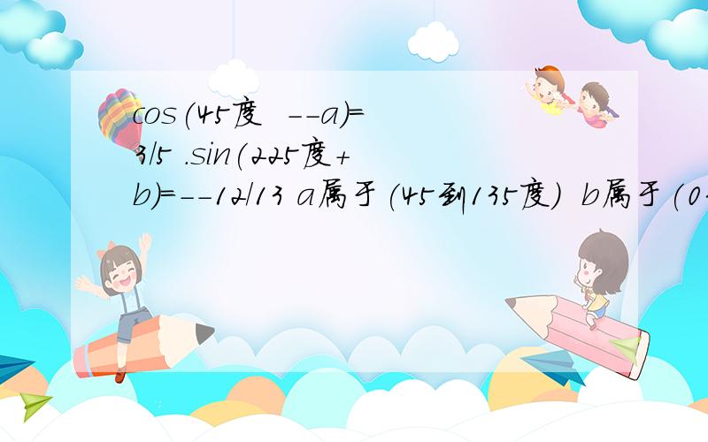 cos(45度  --a)=3/5 .sin(225度+b)=--12/13 a属于(45到135度)  b属于(0到45度)       求sin(a+b)的值速度 帮我做下 `谢谢    谢谢````````