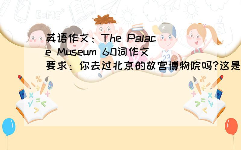 英语作文：The Palace Museum 60词作文要求：你去过北京的故宫博物院吗?这是北京最负盛名的旅游胜地之一.请根据提示（注意提示!）以The Palace Museum 为题写一篇60词短文提示：1.故宫博物院位于