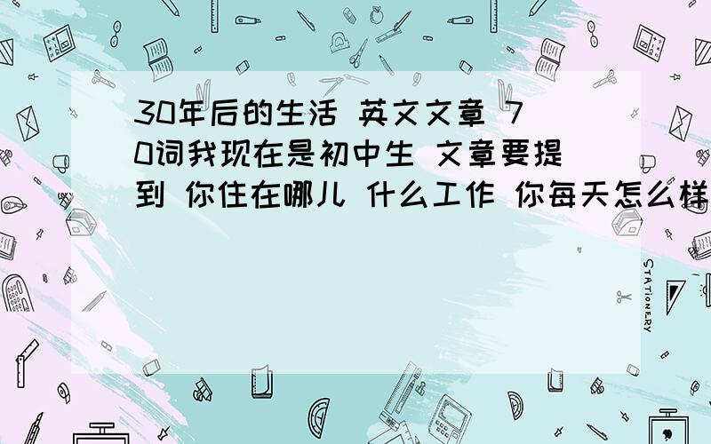 30年后的生活 英文文章 70词我现在是初中生 文章要提到 你住在哪儿 什么工作 你每天怎么样去上班 你在假期时会做些什么