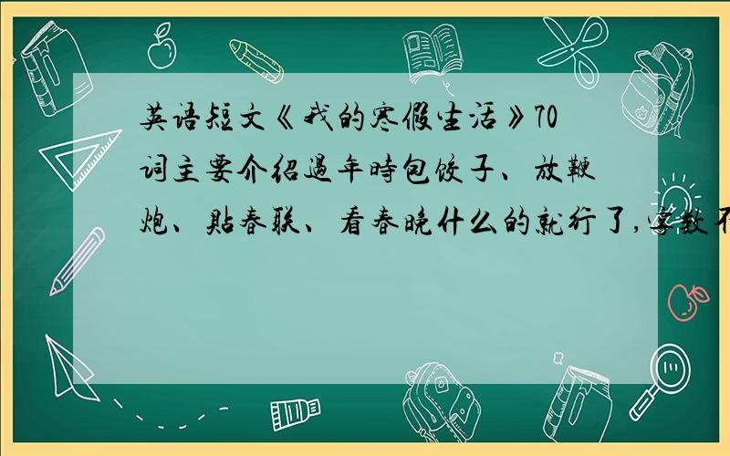 英语短文《我的寒假生活》70词主要介绍过年时包饺子、放鞭炮、贴春联、看春晚什么的就行了,字数不要多,70词左右即可.