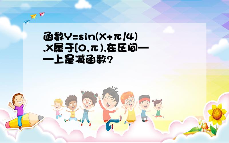 函数Y=sin(X+π/4),X属于[0,π),在区间——上是减函数?