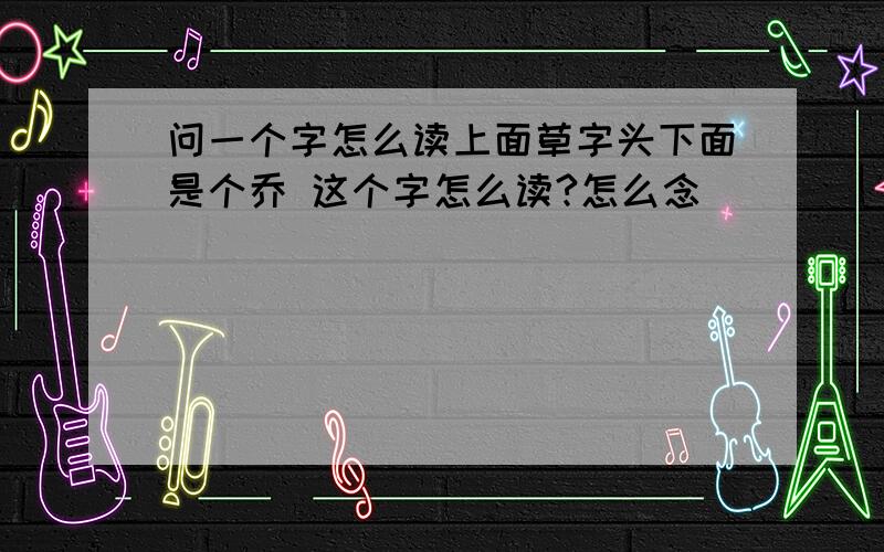 问一个字怎么读上面草字头下面是个乔 这个字怎么读?怎么念