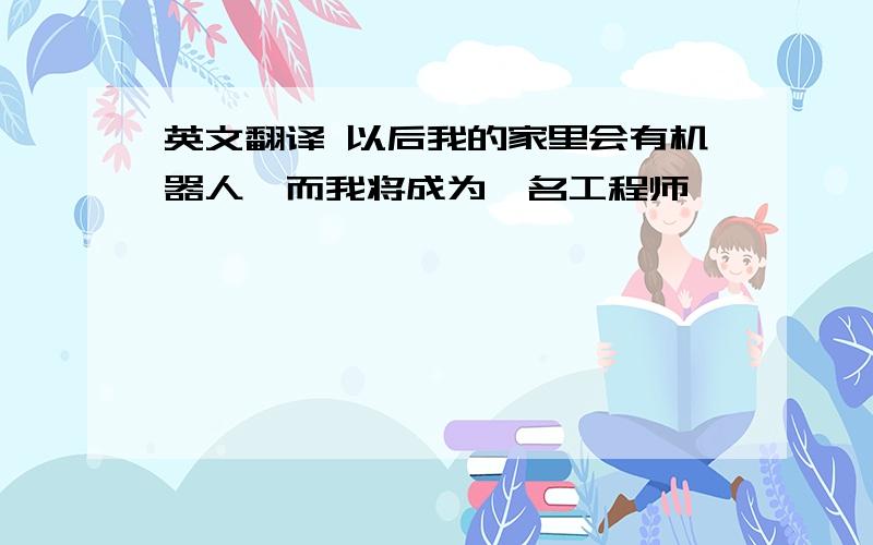 英文翻译 以后我的家里会有机器人,而我将成为一名工程师