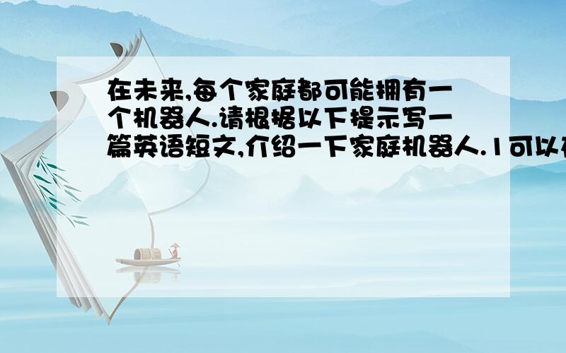 在未来,每个家庭都可能拥有一个机器人.请根据以下提示写一篇英语短文,介绍一下家庭机器人.1可以在固定的时间做饭2可以做家务,陪家人聊天,下棋,做运动等3可以及时处理突发事件,例如家