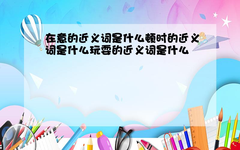 在意的近义词是什么顿时的近义词是什么玩耍的近义词是什么