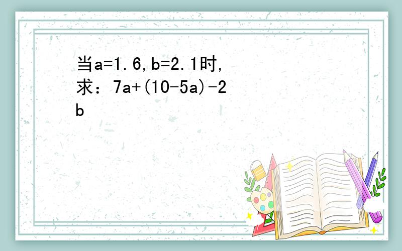 当a=1.6,b=2.1时,求：7a+(10-5a)-2b