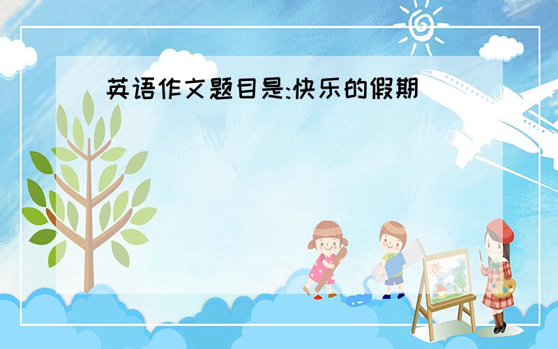 英语作文题目是:快乐的假期