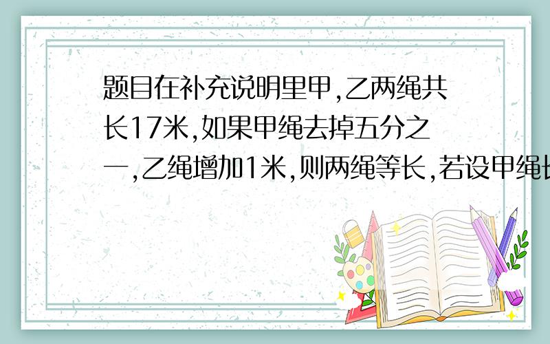 题目在补充说明里甲,乙两绳共长17米,如果甲绳去掉五分之一,乙绳增加1米,则两绳等长,若设甲绳长为x米,则可列方程为?若设甲绳为x米,乙绳长为y魔,则可列方程组为?