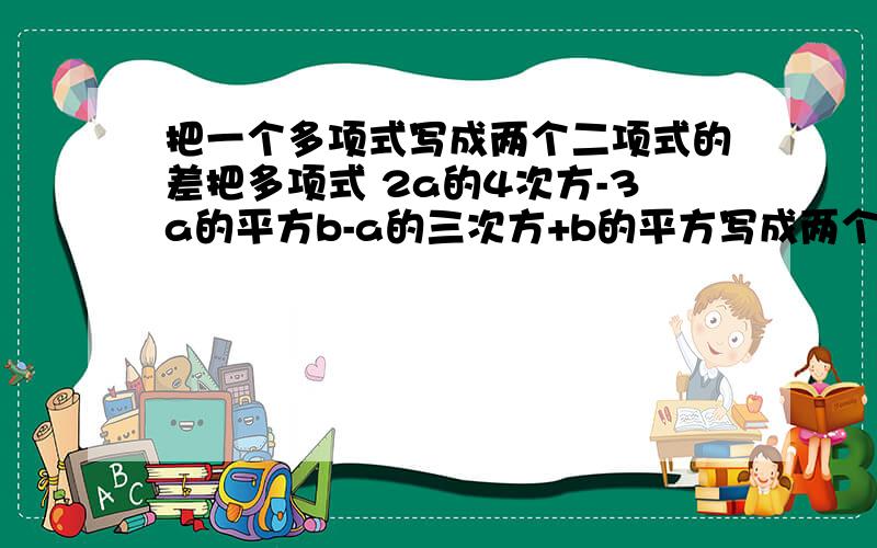 把一个多项式写成两个二项式的差把多项式 2a的4次方-3a的平方b-a的三次方+b的平方写成两个二项式的差,使被减式中不含字母b.