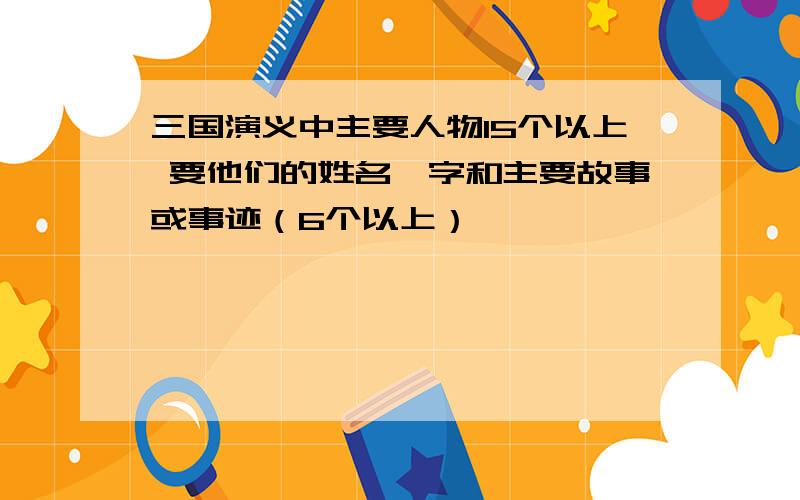 三国演义中主要人物15个以上 要他们的姓名、字和主要故事或事迹（6个以上）