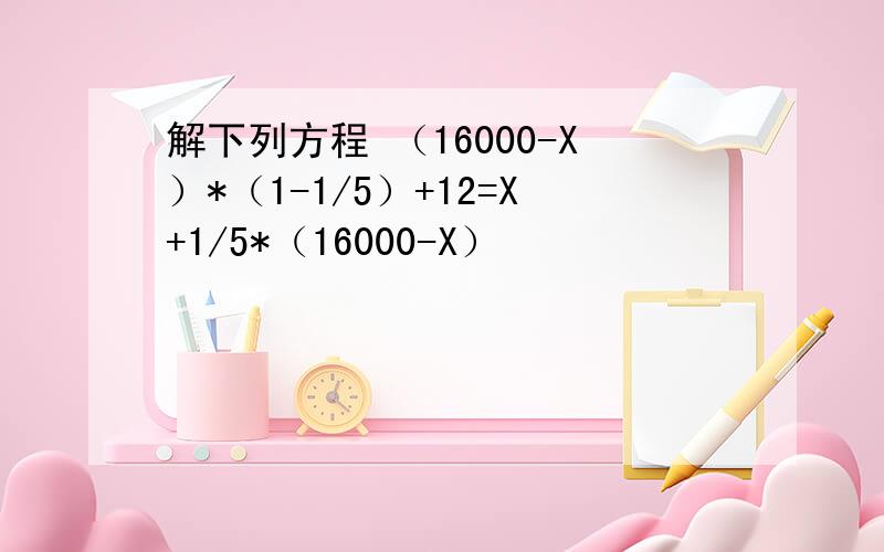 解下列方程 （16000-X）*（1-1/5）+12=X+1/5*（16000-X）