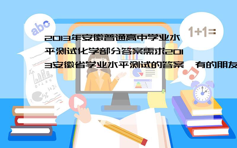 2013年安徽普通高中学业水平测试化学部分答案需求2013安徽省学业水平测试的答案,有的朋友希望提供下.只要化学就够了,