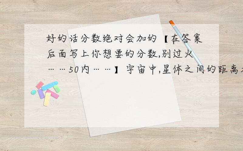 好的话分数绝对会加的【在答案后面写上你想要的分数,别过火……50内……】宇宙中,星体之间的距离看似近邻,其实十分遥远.如我国明间传说的“牛郎”星与“织女”星在每年的农历七月初