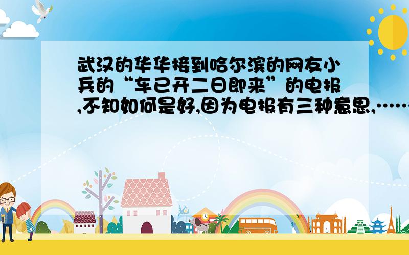 武汉的华华接到哈尔滨的网友小兵的“车已开二日即来”的电报,不知如何是好,因为电报有三种意思,……武汉的华华接到哈尔滨的网友小兵的“车已开二日即来”的电报,不知如何是好,因为