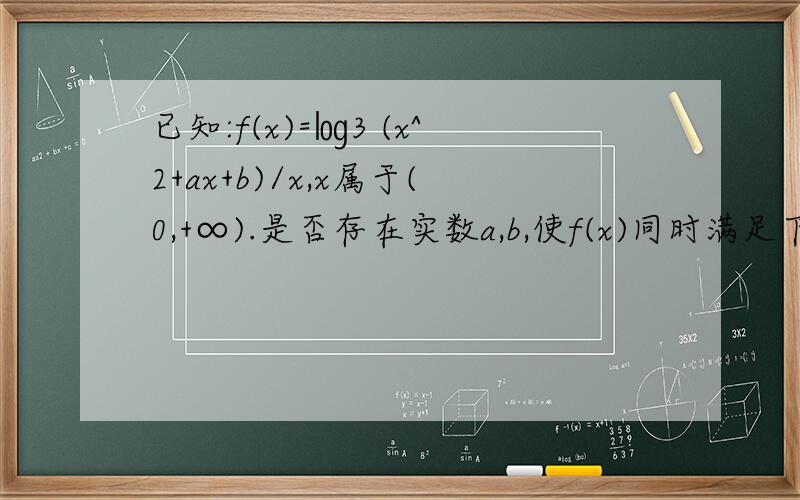 已知:f(x)=㏒3 (x^2+ax+b)/x,x属于(0,+∞).是否存在实数a,b,使f(x)同时满足下列已知：f(x)=㏒3 (x^2+ax+b)/x,x属于（0,＋∞）.是否存在实数a,b,使f（x）同时满足下列两个条件：（1）f（x）在（0,1）上是减