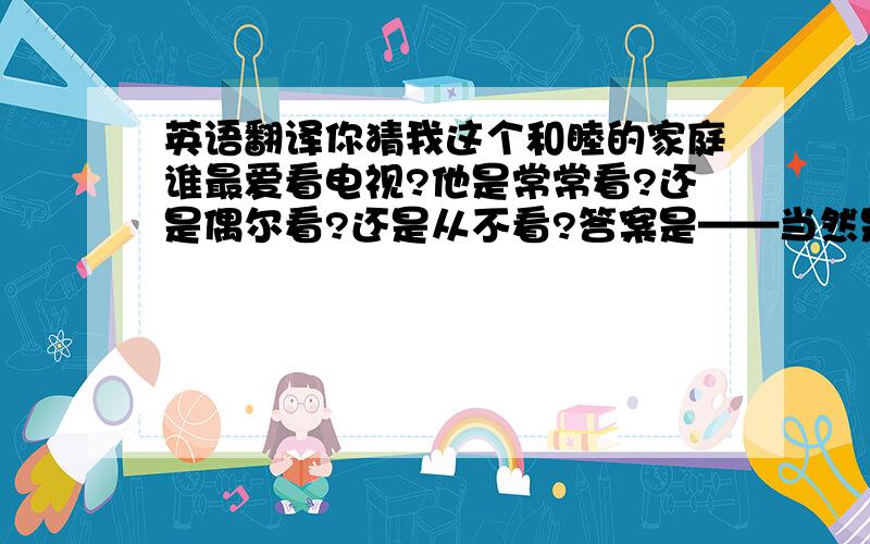 英语翻译你猜我这个和睦的家庭谁最爱看电视?他是常常看?还是偶尔看?还是从不看?答案是——当然是我,并且是常常看!我爱卡通片,【猫和老鼠】,他们太有趣了!我还喜欢侦探片【名侦探柯南