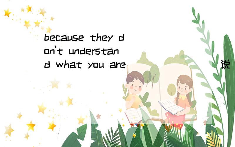 because they don't understand what you are （          ）（说）请说明详细理由,谢谢.还有这个句子是不是含有宾语从句呀我觉得是said吧他们不理解你说的内容我的怎么就不行了。