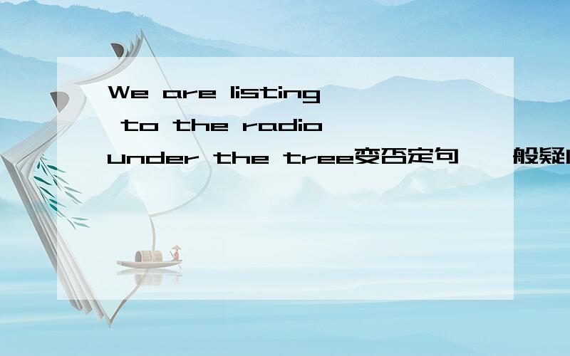 We are listing to the radio under the tree变否定句,一般疑问句,对under the tree提问急用