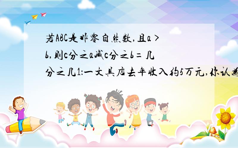 若ABC是非零自然数,且a>b,则c分之a减c分之b=几分之几1：一文具店去年收入约5万元,你认为这家文具店收入最多可能有多少,最少可能有多少?2：写出下面各式的意思四分之一减0.1四分之一加0.13.5