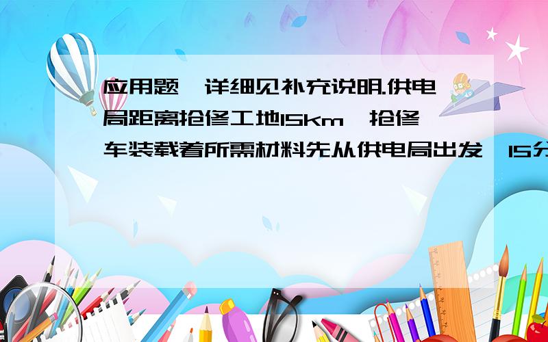 应用题,详细见补充说明.供电局距离抢修工地15km,抢修车装载着所需材料先从供电局出发,15分钟后,电工乘吉普车从同一地点出发,结果他们同时到达抢修工地.已知吉普车速度是抢修车速度的1.5