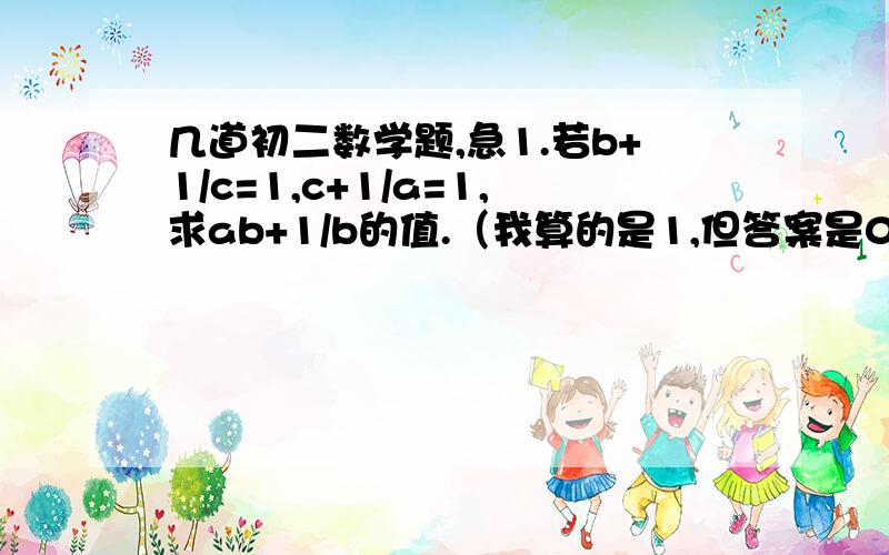 几道初二数学题,急1.若b+1/c=1,c+1/a=1,求ab+1/b的值.（我算的是1,但答案是0,不知谁对,解释一下）2.已知a+x²=2000,b+x²=2001,c+x²=2002,且abc=24,求a/bc+c/ab+b/ac-1/a-1/b-1/c的值.(我算的是1/12,但答案是