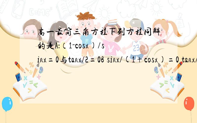 高一最简三角方程下列方程同解的是A：（1-cosx)/sinx=0与tanx/2=0B sinx/(1+cosx)=0 tanx/2=0C sinx=0 tanx/2=0D cos2x+1=0 (tanx平方-1)/(tanx平方+1)=1哪个是对的.我怎么觉得没一个是对的啊?D 的 第二个解集怎么求