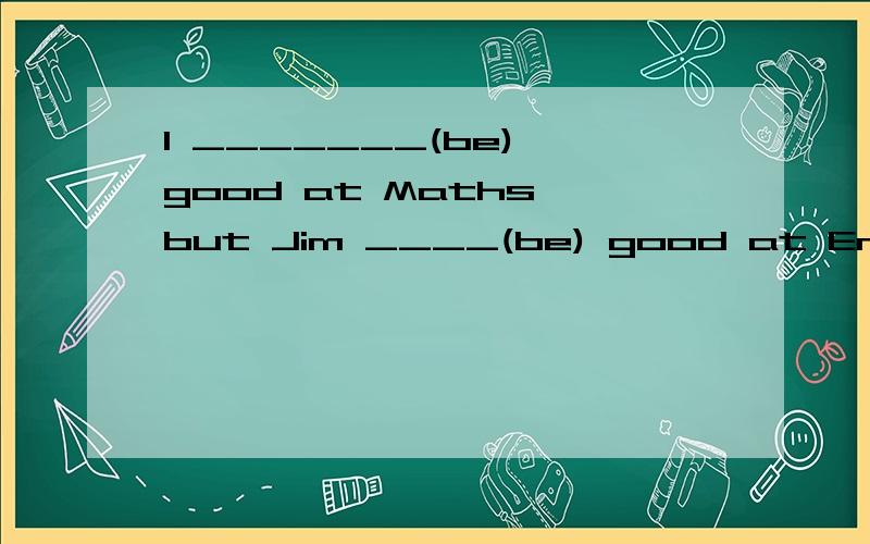 I _______(be) good at Maths,but Jim ____(be) good at English.