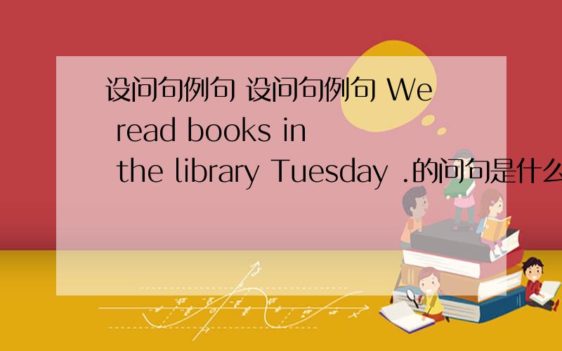 设问句例句 设问句例句 We read books in the library Tuesday .的问句是什么吖?We read books in the library Tuesday .的问句是什么吖?.