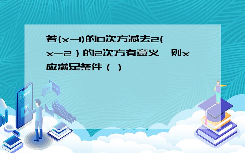 若(x-1)的0次方减去2(x-2）的2次方有意义,则x应满足条件（）