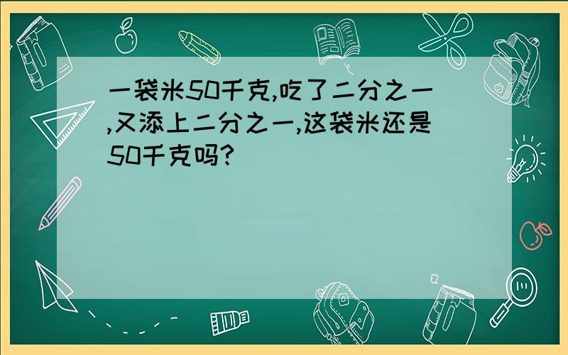 一袋米50千克,吃了二分之一,又添上二分之一,这袋米还是50千克吗?