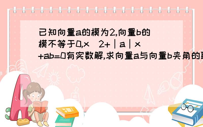 已知向量a的模为2,向量b的模不等于0,x^2+│a│x+ab=0有实数解,求向量a与向量b夹角的取值范围拜托各位