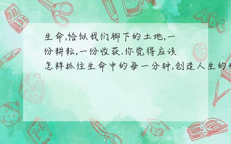 生命,恰似我们脚下的土地,一份耕耘,一份收获.你觉得应该怎样抓住生命中的每一分钟,创造人生的辉煌?一定要马上为我答疑～