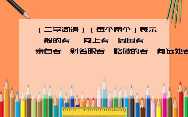 （二字词语）（每个两个）表示一般的看 、向上看、周围看、亲自看、斜着眼看、略微的看、向远处看、向下看