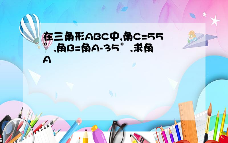 在三角形ABC中,角C=55°,角B=角A-35°,求角A