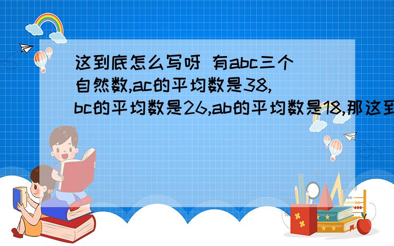 这到底怎么写呀 有abc三个自然数,ac的平均数是38,bc的平均数是26,ab的平均数是18,那这到底怎么写呀有abc三个自然数,ac的平均数是38,bc的平均数是26,ab的平均数是18,那么abc三个数的平均数是多少?