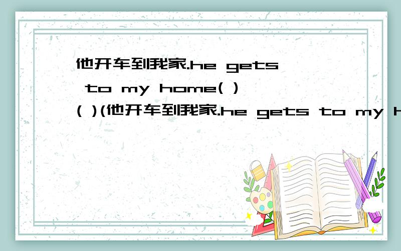 他开车到我家.he gets to my home( )( )(他开车到我家.he gets to my home( )( )( ).英语填空.(三个空格)