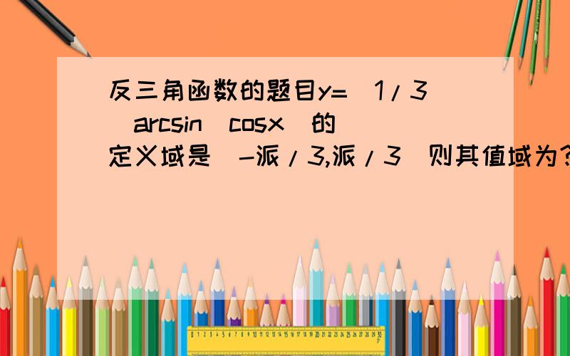 反三角函数的题目y=(1/3)arcsin(cosx)的定义域是（-派/3,派/3）则其值域为?