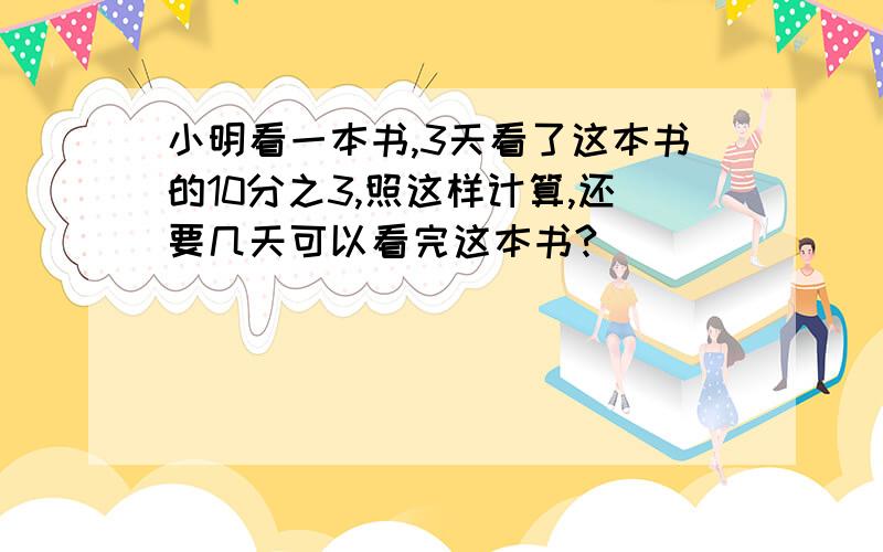 小明看一本书,3天看了这本书的10分之3,照这样计算,还要几天可以看完这本书?