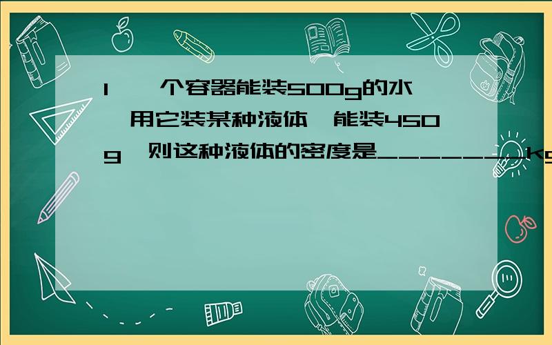 1、一个容器能装500g的水,用它装某种液体,能装450g,则这种液体的密度是_______kg/m³.2、体积和质量相同的铝球、铁球和铜球,下列说法中正确的事（ ）A、铝球是实心的,而铁球和铜球一定是