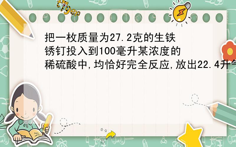 把一枚质量为27.2克的生铁锈钉投入到100毫升某浓度的稀硫酸中,均恰好完全反应,放出22.4升气体（标况下）.向反应后的溶液中滴加少量KSCN 溶液不显红色（提示：铁锈成分为三氧化二铁）.试